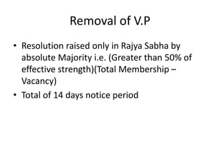 Removal of V.P
• Resolution raised only in Rajya Sabha by
absolute Majority i.e. (Greater than 50% of
effective strength)(Total Membership –
Vacancy)
• Total of 14 days notice period
 