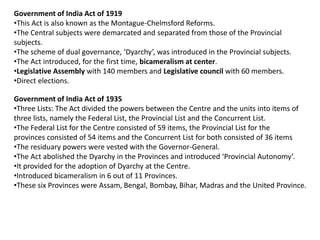 Government of India Act of 1919
•This Act is also known as the Montague-Chelmsford Reforms.
•The Central subjects were demarcated and separated from those of the Provincial
subjects.
•The scheme of dual governance, ‘Dyarchy’, was introduced in the Provincial subjects.
•The Act introduced, for the first time, bicameralism at center.
•Legislative Assembly with 140 members and Legislative council with 60 members.
•Direct elections.
Government of India Act of 1935
•Three Lists: The Act divided the powers between the Centre and the units into items of
three lists, namely the Federal List, the Provincial List and the Concurrent List.
•The Federal List for the Centre consisted of 59 items, the Provincial List for the
provinces consisted of 54 items and the Concurrent List for both consisted of 36 items
•The residuary powers were vested with the Governor-General.
•The Act abolished the Dyarchy in the Provinces and introduced ‘Provincial Autonomy’.
•It provided for the adoption of Dyarchy at the Centre.
•Introduced bicameralism in 6 out of 11 Provinces.
•These six Provinces were Assam, Bengal, Bombay, Bihar, Madras and the United Province.
 