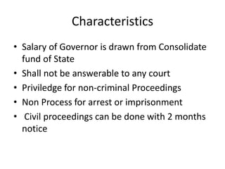 Characteristics
• Salary of Governor is drawn from Consolidate
fund of State
• Shall not be answerable to any court
• Priviledge for non-criminal Proceedings
• Non Process for arrest or imprisonment
• Civil proceedings can be done with 2 months
notice
 