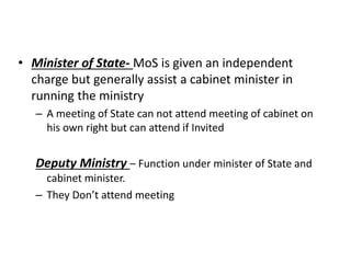 • Minister of State- MoS is given an independent
charge but generally assist a cabinet minister in
running the ministry
– A meeting of State can not attend meeting of cabinet on
his own right but can attend if Invited
Deputy Ministry – Function under minister of State and
cabinet minister.
– They Don’t attend meeting
 