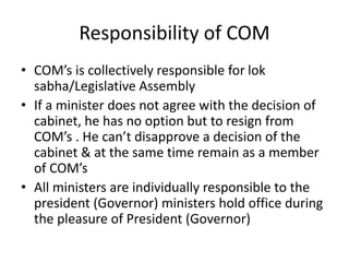Responsibility of COM
• COM’s is collectively responsible for lok
sabha/Legislative Assembly
• If a minister does not agree with the decision of
cabinet, he has no option but to resign from
COM’s . He can’t disapprove a decision of the
cabinet & at the same time remain as a member
of COM’s
• All ministers are individually responsible to the
president (Governor) ministers hold office during
the pleasure of President (Governor)
 