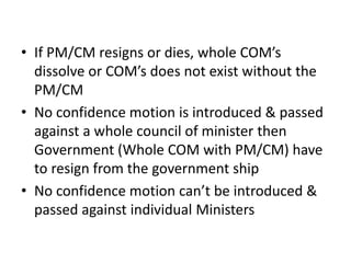 • If PM/CM resigns or dies, whole COM’s
dissolve or COM’s does not exist without the
PM/CM
• No confidence motion is introduced & passed
against a whole council of minister then
Government (Whole COM with PM/CM) have
to resign from the government ship
• No confidence motion can’t be introduced &
passed against individual Ministers
 