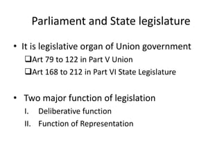 Parliament and State legislature
• It is legislative organ of Union government
Art 79 to 122 in Part V Union
Art 168 to 212 in Part VI State Legislature
• Two major function of legislation
I. Deliberative function
II. Function of Representation
 