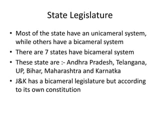 State Legislature
• Most of the state have an unicameral system,
while others have a bicameral system
• There are 7 states have bicameral system
• These state are :- Andhra Pradesh, Telangana,
UP, Bihar, Maharashtra and Karnatka
• J&K has a bicameral legislature but according
to its own constitution
 