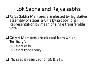 Lok Sabha and Rajya sabha
Rajya Sabha Members are elected by legislative
assembly of states & UT’s by proportional
Representation by mean of single transferable
vote
Only 4 Members are elected from Union
Territory’s
o 3 from delhi
o 1 from Pondicherry
 No seat is reserved for SC & ST’s
 