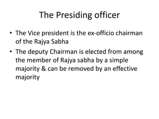 The Presiding officer
• The Vice president is the ex-officio chairman
of the Rajya Sabha
• The deputy Chairman is elected from among
the member of Rajya sabha by a simple
majority & can be removed by an effective
majority
 