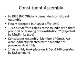 Constituent Assembly
• In 1935 INC Officially demanded constituent
Assembly
• Finally accepted in August offer 1940
• 1942-Sir Stafford Cripps came to India with draft
proposal on framing of Constitution **(Rejected
by Muslim League)
• Constituent Assembly- Member of Const. Ass
were indirectly elected by the member of
provincial Assembly
• 1st Assembly took place on 9-Dec-1946 presided
by Dr.Sachinand
 