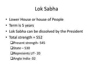 Lok Sabha
• Lower House or house of People
• Term is 5 years
• Lok Sabha can be dissolved by the President
• Total strength = 552
Present strength- 545
State – 530
Represents UT- 20
Anglo India- 02
 