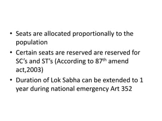 • Seats are allocated proportionally to the
population
• Certain seats are reserved are reserved for
SC’s and ST’s (According to 87th amend
act,2003)
• Duration of Lok Sabha can be extended to 1
year during national emergency Art 352
 