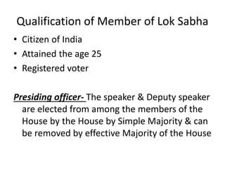 Qualification of Member of Lok Sabha
• Citizen of India
• Attained the age 25
• Registered voter
Presiding officer- The speaker & Deputy speaker
are elected from among the members of the
House by the House by Simple Majority & can
be removed by effective Majority of the House
 