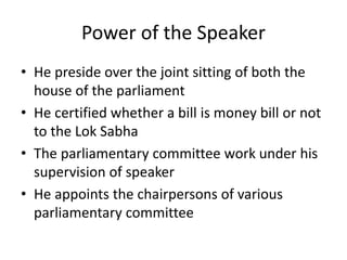 Power of the Speaker
• He preside over the joint sitting of both the
house of the parliament
• He certified whether a bill is money bill or not
to the Lok Sabha
• The parliamentary committee work under his
supervision of speaker
• He appoints the chairpersons of various
parliamentary committee
 
