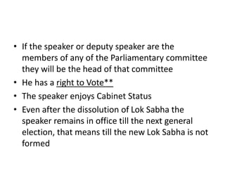 • If the speaker or deputy speaker are the
members of any of the Parliamentary committee
they will be the head of that committee
• He has a right to Vote**
• The speaker enjoys Cabinet Status
• Even after the dissolution of Lok Sabha the
speaker remains in office till the next general
election, that means till the new Lok Sabha is not
formed
 