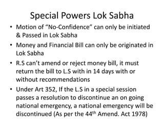 Special Powers Lok Sabha
• Motion of “No-Confidence” can only be initiated
& Passed in Lok Sabha
• Money and Financial Bill can only be originated in
Lok Sabha
• R.S can’t amend or reject money bill, it must
return the bill to L.S with in 14 days with or
without recommendations
• Under Art 352, If the L.S in a special session
passes a resolution to discontinue an on going
national emergency, a national emergency will be
discontinued (As per the 44th Amend. Act 1978)
 