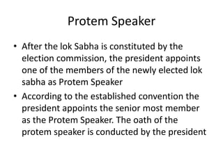 Protem Speaker
• After the lok Sabha is constituted by the
election commission, the president appoints
one of the members of the newly elected lok
sabha as Protem Speaker
• According to the established convention the
president appoints the senior most member
as the Protem Speaker. The oath of the
protem speaker is conducted by the president
 