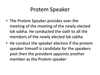 Protem Speaker
• The Protem Speaker presides over the
meeting of the meeting of the newly elected
lok sabha. He conducted the oath to all the
members of the newly elected lok sabha
• He conduct the speaker election if the protem
speaker himself is candidate for the speakers
post then the president appoints another
member as the Protem speaker
 