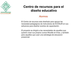 Alumnos El Centro de recursos esta diseñado para apoyar las necesidad pedagógicos de instructores de ECOSUR en sus esfuerzos para diseñar eventos de capacitación.  El proyecto se dirigirá a las necesidades de aquellos que quieren crear sus propios cursos Moodle en línea, y también para aquellos que usan una estrategia de educacion presencial. Centro de recursos para el  diseño educativo   