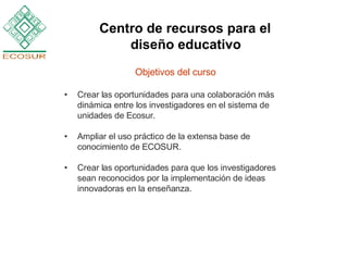 Objetivos del curso Crear las oportunidades para una colaboración más dinámica entre los investigadores en el sistema de unidades de Ecosur. Ampliar el uso práctico de la extensa base de conocimiento de ECOSUR.  Crear las oportunidades para que los investigadores sean reconocidos por la implementación de ideas innovadoras en la enseñanza.  Centro de recursos para el  diseño educativo   