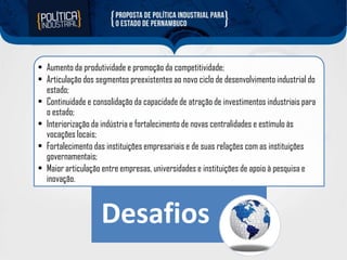 • Aumento da produtividade e promoção da competitividade;
• Articulação dos segmentos preexistentes ao novo ciclo de desenvolvimento industrial do
estado;
• Continuidade e consolidação da capacidade de atração de investimentos industriais para
o estado;
• Interiorização da indústria e fortalecimento de novas centralidades e estímulo às
vocações locais;
• Fortalecimento das instituições empresariais e de suas relações com as instituições
governamentais;
• Maior articulação entre empresas, universidades e instituições de apoio à pesquisa e
inovação.

Desafios

 