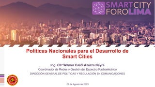 Políticas Nacionales para el Desarrollo de
Smart Cities
Ing. CIP Wilmer Caról Azurza Neyra
23 de Agosto de 2023
Coordinador de Redes y Gestión del Espectro Radioeléctrico
DIRECCIÓN GENERAL DE POLÍTICAS Y REGULACIÓN EN COMUNICACIONES
 