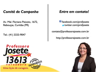 Comitê de Campanha                       Entre em contato!

Av. Mal. Floriano Peixoto, 1672,           facebook.com/profjosete
Rebouças, Curitiba (PR)                       twitter.com/profjosete

                                   contato@professorajosete.com.br
Tel.: (41) 3333-9047
                                      http://professorajosete.com.br
 