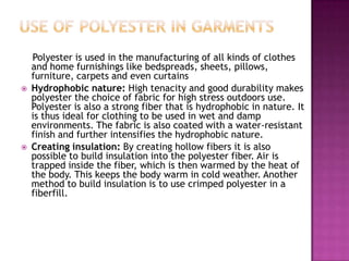 Polyester is used in the manufacturing of all kinds of clothes
and home furnishings like bedspreads, sheets, pillows,
furniture, carpets and even curtains
 Hydrophobic nature: High tenacity and good durability makes
polyester the choice of fabric for high stress outdoors use.
Polyester is also a strong fiber that is hydrophobic in nature. It
is thus ideal for clothing to be used in wet and damp
environments. The fabric is also coated with a water-resistant
finish and further intensifies the hydrophobic nature.
 Creating insulation: By creating hollow fibers it is also
possible to build insulation into the polyester fiber. Air is
trapped inside the fiber, which is then warmed by the heat of
the body. This keeps the body warm in cold weather. Another
method to build insulation is to use crimped polyester in a
fiberfill.
 