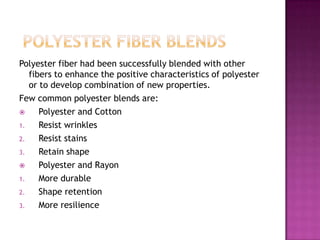 Polyester fiber had been successfully blended with other
fibers to enhance the positive characteristics of polyester
or to develop combination of new properties.
Few common polyester blends are:
 Polyester and Cotton
1. Resist wrinkles
2. Resist stains
3. Retain shape
 Polyester and Rayon
1. More durable
2. Shape retention
3. More resilience
 