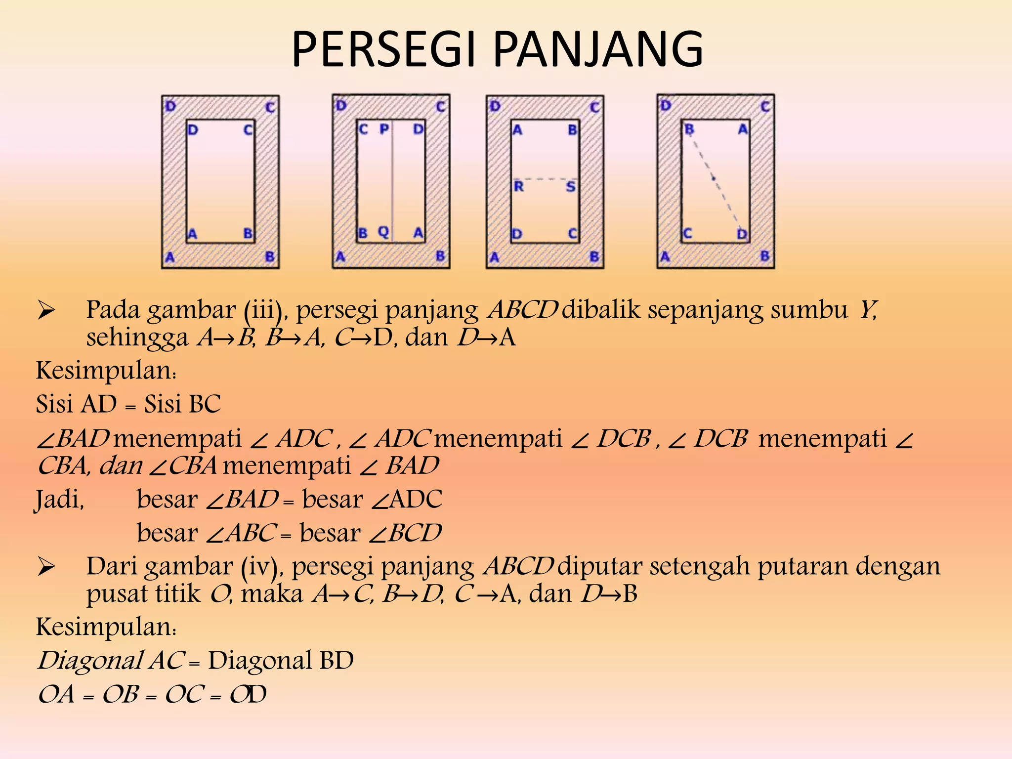  Pada gambar (iii), persegi panjang ABCD dibalik sepanjang sumbu Y,
sehingga A→B, B→A, C→D, dan D→A
Kesimpulan:
Sisi AD = Sisi BC
∠BAD menempati ∠ ADC , ∠ ADC menempati ∠ DCB , ∠ DCB menempati ∠
CBA, dan ∠CBA menempati ∠ BAD
Jadi, besar ∠BAD = besar ∠ADC
besar ∠ABC = besar ∠BCD
 Dari gambar (iv), persegi panjang ABCD diputar setengah putaran dengan
pusat titik O, maka A→C, B→D, C →A, dan D→B
Kesimpulan:
Diagonal AC = Diagonal BD
OA = OB = OC = OD
PERSEGI PANJANG
 