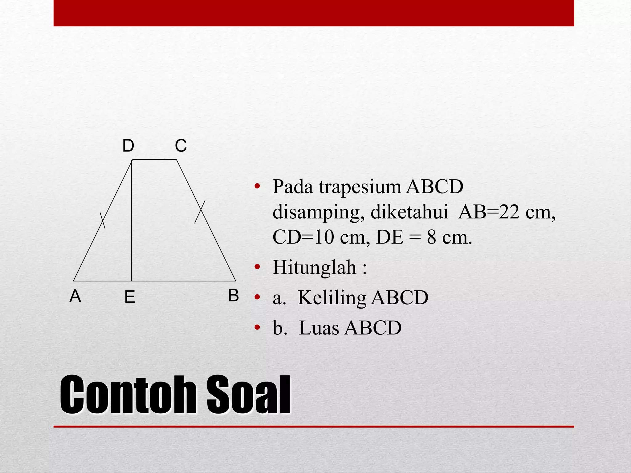 Contoh Soal
• Pada trapesium ABCD
disamping, diketahui AB=22 cm,
CD=10 cm, DE = 8 cm.
• Hitunglah :
• a. Keliling ABCD
• b. Luas ABCD
A
D C
BE
 