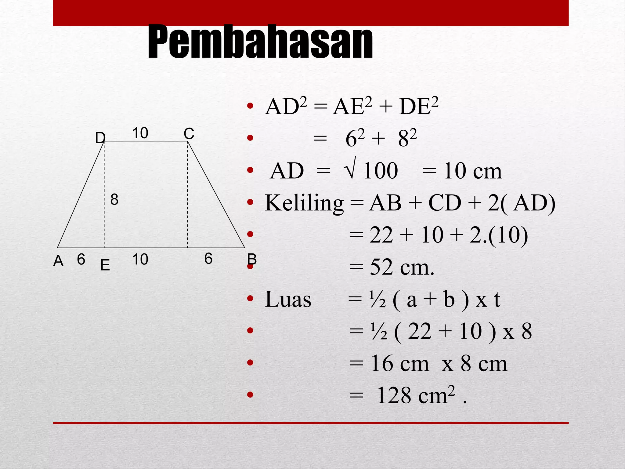 Pembahasan
• AD2 = AE2 + DE2
• = 62 + 82
• AD =  100 = 10 cm
• Keliling = AB + CD + 2( AD)
• = 22 + 10 + 2.(10)
• = 52 cm.
• Luas = ½ ( a + b ) x t
• = ½ ( 22 + 10 ) x 8
• = 16 cm x 8 cm
• = 128 cm2 .
A E
D C
B
10
10 66
8
 