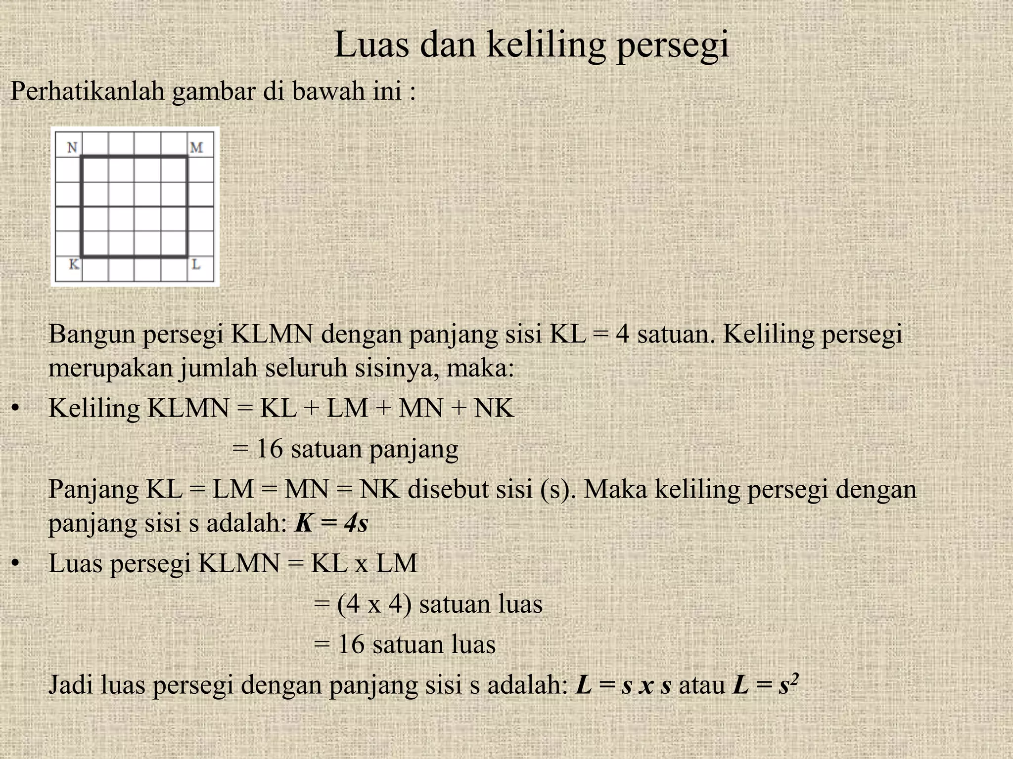 Luas dan keliling persegi
Perhatikanlah gambar di bawah ini :
Bangun persegi KLMN dengan panjang sisi KL = 4 satuan. Keliling persegi
merupakan jumlah seluruh sisinya, maka:
• Keliling KLMN = KL + LM + MN + NK
= 16 satuan panjang
Panjang KL = LM = MN = NK disebut sisi (s). Maka keliling persegi dengan
panjang sisi s adalah: K = 4s
• Luas persegi KLMN = KL x LM
= (4 x 4) satuan luas
= 16 satuan luas
Jadi luas persegi dengan panjang sisi s adalah: L = s x s atau L = s2
 