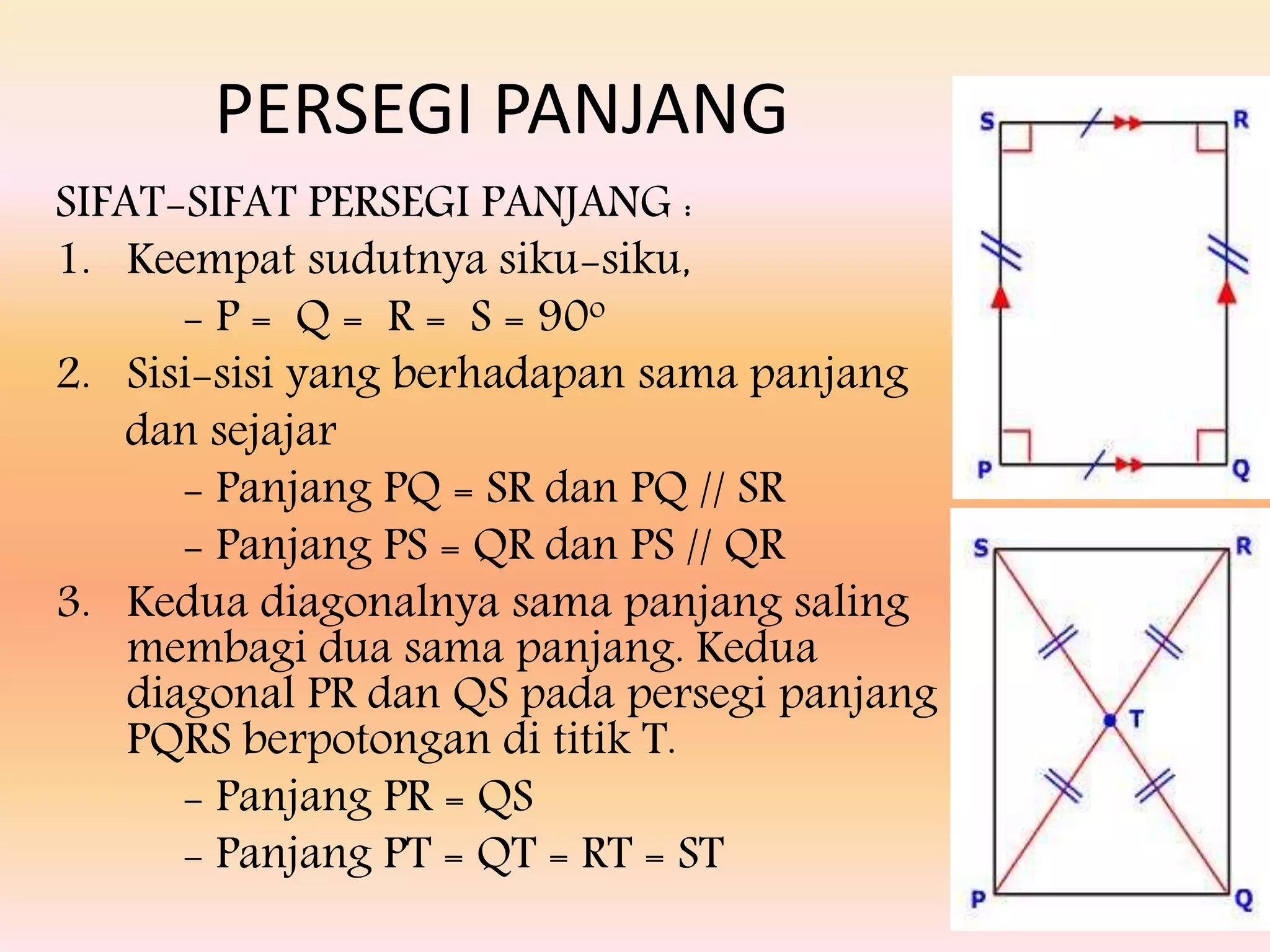 SIFAT-SIFAT PERSEGI PANJANG :
1. Keempat sudutnya siku-siku,
- P = Q = R = S = 90o
2. Sisi-sisi yang berhadapan sama panjang
dan sejajar
- Panjang PQ = SR dan PQ // SR
- Panjang PS = QR dan PS // QR
3. Kedua diagonalnya sama panjang saling
membagi dua sama panjang. Kedua
diagonal PR dan QS pada persegi panjang
PQRS berpotongan di titik T.
- Panjang PR = QS
- Panjang PT = QT = RT = ST
PERSEGI PANJANG
 