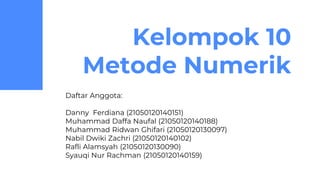 Kelompok 10
Metode Numerik
Daftar Anggota:
Danny Ferdiana (21050120140151)
Muhammad Daffa Naufal (21050120140188)
Muhammad Ridwan Ghifari (21050120130097)
Nabil Dwiki Zachri (21050120140102)
Rafli Alamsyah (21050120130090)
Syauqi Nur Rachman (21050120140159)
 