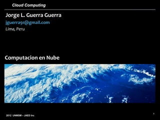 Cloud Computing

Jorge L. Guerra Guerra
jguerra91@gmail.com
Lima, Peru




Computacion en Nube




                         1
2012 UNMSM – JAED Inc
 