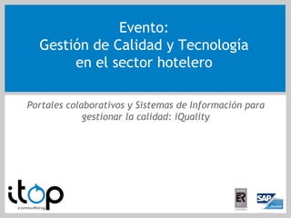 Evento:
  Gestión de Calidad y Tecnología
       en el sector hotelero

Portales colaborativos y Sistemas de Información para
             gestionar la calidad: iQuality
 