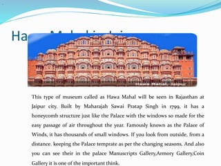 Hawa Mahal in Jaipur
.
This type of museum called as Hawa Mahal will be seen in Rajasthan at
Jaipur city. Built by Maharajah Sawai Pratap Singh in 1799, it has a
honeycomb structure just like the Palace with the windows so made for the
easy passage of air throughout the year. Famously known as the Palace of
Winds, it has thousands of small windows. If you look from outside, from a
distance. keeping the Palace temprate as per the changing seasons. And also
you can see their in the palace Manuscripts Gallery,Armory Gallery,Coin
Gallery it is one of the important think.
 