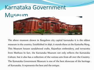 Karnataka Government
Museum
The above museum shown in Bangalore city capital karnataka it is the oldest
museum in the country. Established in 1856, it stands there at the Kasturba Marg.
This Museum houses sandalwood crafts, Rajasthan embroidery, and terracotta
from Mathura In fact, the Karnataka Museum not only reflects the Karnataka
Culture, but it also has a collection of the various arts from all over the Country.
The Karnataka Government Museum is one of the best showcase of the heritage
of Karnataka. It represents the best and the unique.
 