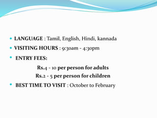  LANGUAGE : Tamil, English, Hindi, kannada
 VISITING HOURS : 9:30am - 4:30pm
 ENTRY FEES:
Rs.4 - 10 per person for adults
Rs.2 - 5 per person for children
 BEST TIME TO VISIT : October to February
 