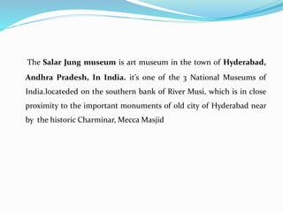 The Salar Jung museum is art museum in the town of Hyderabad,
Andhra Pradesh, In India. it’s one of the 3 National Museums of
India.locateded on the southern bank of River Musi, which is in close
proximity to the important monuments of old city of Hyderabad near
by the historic Charminar, Mecca Masjid
 