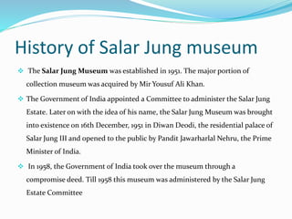 History of Salar Jung museum
 The Salar Jung Museum was established in 1951. The major portion of
collection museum was acquired by Mir Yousuf Ali Khan.
 The Government of India appointed a Committee to administer the Salar Jung
Estate. Later on with the idea of his name, the Salar Jung Museum was brought
into existence on 16th December, 1951 in Diwan Deodi, the residential palace of
Salar Jung III and opened to the public by Pandit Jawarharlal Nehru, the Prime
Minister of India.
 In 1958, the Government of India took over the museum through a
compromise deed. Till 1958 this museum was administered by the Salar Jung
Estate Committee
 