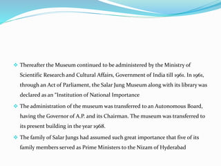  Thereafter the Museum continued to be administered by the Ministry of
Scientific Research and Cultural Affairs, Government of India till 1961. In 1961,
through an Act of Parliament, the Salar Jung Museum along with its library was
declared as an “Institution of National Importance
 The administration of the museum was transferred to an Autonomous Board,
having the Governor of A.P. and its Chairman. The museum was transferred to
its present building in the year 1968.
 The family of Salar Jungs had assumed such great importance that five of its
family members served as Prime Ministers to the Nizam of Hyderabad
 