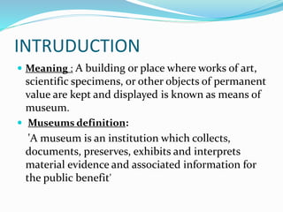 INTRUDUCTION
 Meaning : A building or place where works of art,
scientific specimens, or other objects of permanent
value are kept and displayed is known as means of
museum.
 Museums definition:
'A museum is an institution which collects,
documents, preserves, exhibits and interprets
material evidence and associated information for
the public benefit'
 