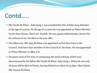 Contd…..
 Mir Turab Ali Khan - Salar Jung I, was awarded the title of Salar Jung Bahadur
at the age of 13 years. At the age of 24 years he was appointed as Prime Minister
by the then Nizam, Nasir-ud- Daulah. He was a great administrator, known for
his reforms of art. He died in the year 1882.
 His eldest son, Mir Iaiq Ali Khan was appointed as first Secretary to the
Council. And later than member of the Council of the State. He was appointed
as Prime Minister in 1884 A.D.
 He spent most of his time in continuing the social reforms which were
discontinued by his father Mir Turab Ali Khan, Salar Jung I. When he was only
26 years old he died at Poona, leaving behind an infant of 24 days, Abul Qasim
Mir Yousuf Ali Khan
 