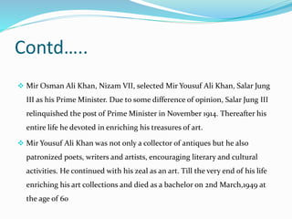 Contd…..
 Mir Osman Ali Khan, Nizam VII, selected Mir Yousuf Ali Khan, Salar Jung
III as his Prime Minister. Due to some difference of opinion, Salar Jung III
relinquished the post of Prime Minister in November 1914. Thereafter his
entire life he devoted in enriching his treasures of art.
 Mir Yousuf Ali Khan was not only a collector of antiques but he also
patronized poets, writers and artists, encouraging literary and cultural
activities. He continued with his zeal as an art. Till the very end of his life
enriching his art collections and died as a bachelor on 2nd March,1949 at
the age of 60
 