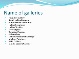 Name of galleries
 Founders Gallery
 South Indian Bronzes
 Minor Arts of South India
 Indian Sculptures
 Indian Textiles
 Ivory objects
 Arms and Armour
 Jade Gallery
 Indian Miniature Paintings
 Modern Paintings
 Bidri Gallery
 Middle Eastern Carpets
 