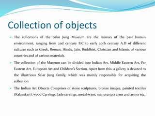 Collection of objects
 The collections of the Salar Jung Museum are the mirrors of the past human
environment, ranging from 2nd century B.C to early 20th century A.D of different
cultures such as Greek, Roman, Hindu, Jain, Buddhist, Christian and Islamic of various
countries and of various materials.
 The collection of the Museum can be divided into Indian Art, Middle Eastern Art, Far
Eastern Art, European Art and Children’s Section. Apart from this, a gallery is devoted to
the illustrious Salar Jung family, which was mainly responsible for acquiring the
collection
 The Indian Art Objects Comprises of stone sculptures, bronze images, painted textiles
(Kalamkari), wood Carvings, Jade carvings, metal-ware, manuscripts arms and armor etc.
 