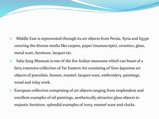  Middle East is represented through its art objects from Persia, Syria and Egypt
covering the diverse media like carpets, paper (manuscripts), ceramics, glass,
metal ware, furniture, lacquer etc.
 Salar Jung Museum is one of the few Indian museums which can boast of a
fairy extensive collection of Far Eastern Art consisting of Sino-Japanese art
objects of porcelain, bronze, enamel, lacquer ware, embroidery, paintings,
wood and inlay work.
 European collection comprising of art objects ranging from resplendent and
excellent examples of oil paintings, aesthetically attractive glass objects to
majestic furniture, splendid examples of ivory, enamel ware and clocks.
 