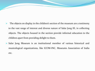  The objects on display in the children’s section of the museum are a testimony
to the vast range of interest and diverse nature of Salar Jung III, in collecting
objects. The objects housed in the section provide informal education to the
children apart from providing delight to them.
 Salar Jung Museum is an institutional member of various historical and
musicological organizations, like ICOM-INC, Museums Association of India
etc.
 
