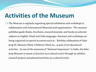 Activities of the Museum
 The Museum is regularly organizing special exhibitions and workshops in
collaboration with International Museums and organizations. The museum
publishes guide-Books, brochures, research Journals, and books on selected
subjects in English, Hindi and Urdu languages. Seminars and workshops are
being organized on special occasions such as – Birthday celebrations of Salar
Jung III, Museum Week, Children’s Week etc., as part of its educational
activities. As one of the museums of “National importance” in India, the Salar
Jung Museum is meant to function as a cultural centre through its exhibits,
research projects and planned activities as a cultural centre
 