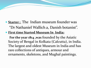  Starter : The Indian museum founder was
“Dr Nathaniel Wallich a, Danish botanist”.
 First time Started Museum In India:
For the year 1814 ,was founded by the Asiatic
Society of Bengal in Kolkata (Calcutta), in India.
The largest and oldest Museum in India and has
rare collections of antiques, armour and
ornaments, skeletons, and Mughal paintings.
 