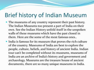 Brief history of Indian Museum
 The museums of any country represent their past history.
The Indian Museums too present a part of India on their
own. See the Indian History unfold itself in the unspoken
walls of these museums which have the past closed in
them. Here are the some of the most famous ones..
 India is famous for its museum that proves the rich culture
of the country. Museums of India are best to explore the
people, culture, beliefs, and history of ancient India. Indian
tour can’t be completed without its museums, museums of
India are an archive of India’s history and government and
archaeology. Museums are the treasure house of ancient
documents, there are so many unique museums in India.
 